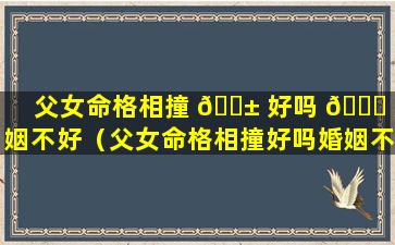 父女命格相撞 🐱 好吗 🕊 婚姻不好（父女命格相撞好吗婚姻不好怎么化解）